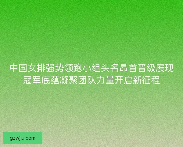 中国女排强势领跑小组头名昂首晋级展现冠军底蕴凝聚团队力量开启新征程