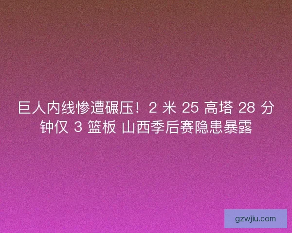 巨人内线惨遭碾压！2 米 25 高塔 28 分钟仅 3 篮板 山西季后赛隐患暴露