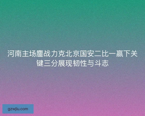 河南主场鏖战力克北京国安二比一赢下关键三分展现韧性与斗志 河南主场鏖战力克北京国安二比一赢下关键三分展现韧性与斗志