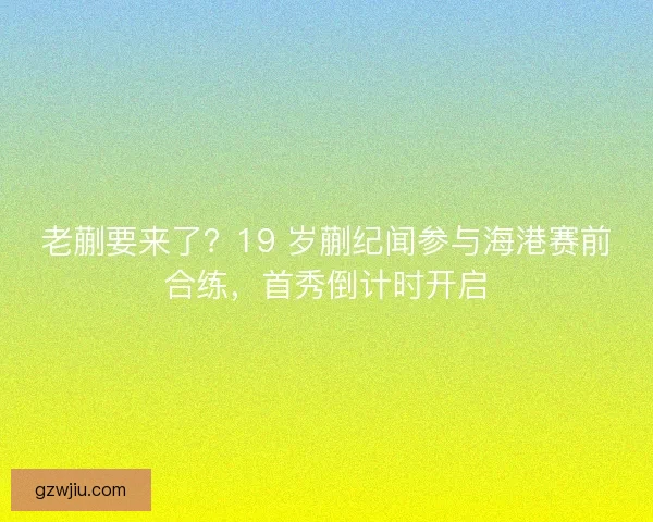 老蒯要来了？19 岁蒯纪闻参与海港赛前合练，首秀倒计时开启