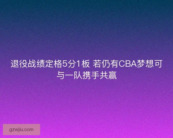 退役战绩定格5分1板 若仍有CBA梦想可与一队携手共赢