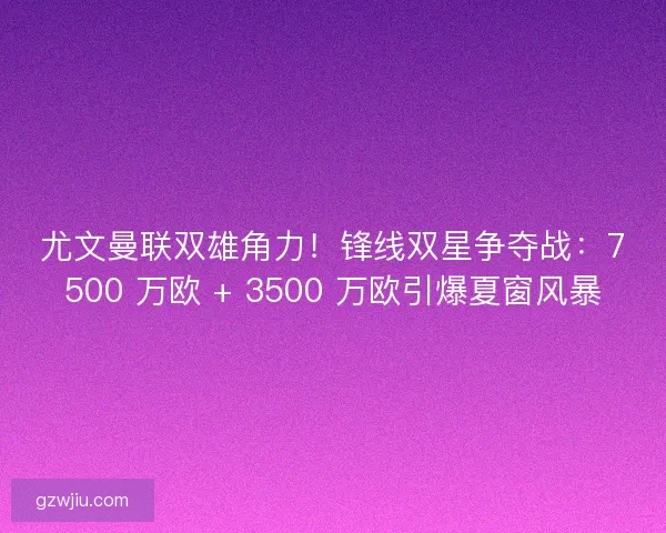 尤文曼联双雄角力！锋线双星争夺战：7500 万欧 + 3500 万欧引爆夏窗风暴