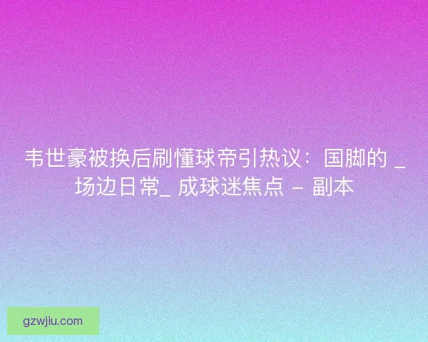 韦世豪被换后刷懂球帝引热议：国脚的 _场边日常_ 成球迷焦点 - 副本
