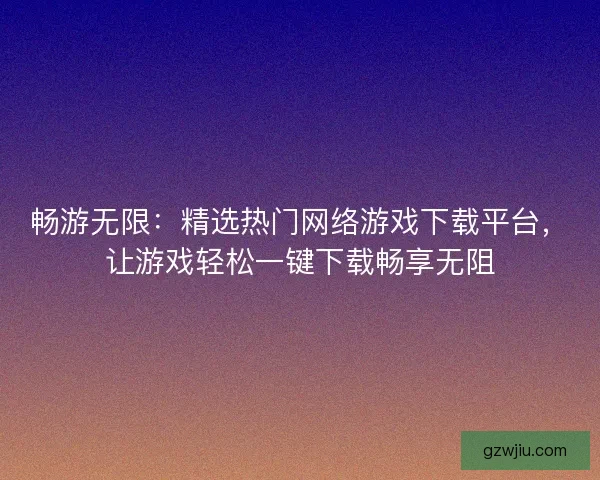 畅游无限：精选热门网络游戏下载平台，让游戏轻松一键下载畅享无阻