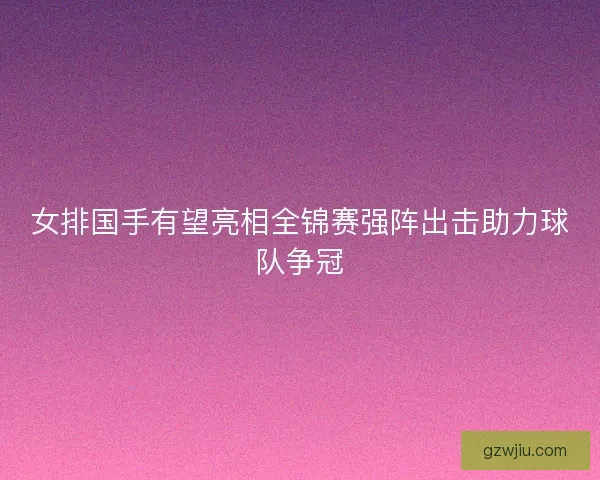 女排国手有望亮相全锦赛强阵出击助力球队争冠 女排国手有望亮相全锦赛强阵出击助力球队争冠