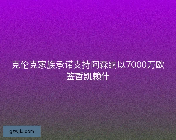 克伦克家族承诺支持阿森纳以7000万欧签哲凯赖什