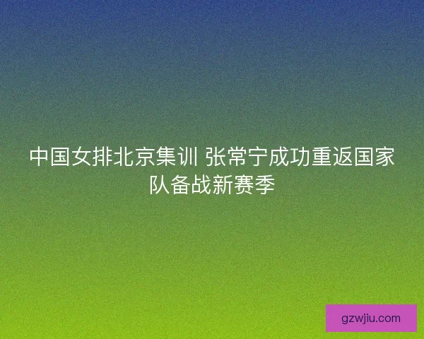 中国女排北京集训 张常宁成功重返国家队备战新赛季