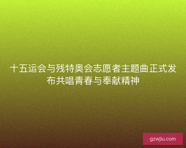 十五运会与残特奥会志愿者主题曲正式发布共唱青春与奉献精神
