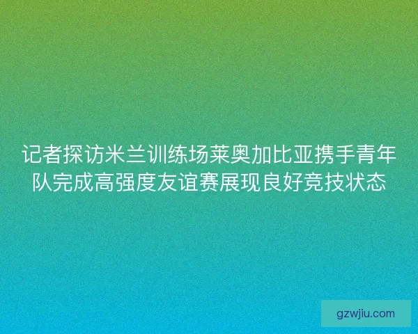 记者探访米兰训练场莱奥加比亚携手青年队完成高强度友谊赛展现良好竞技状态 记者探访米兰训练场莱奥加比亚携手青年队完成高强度友谊赛展现良好竞技状态