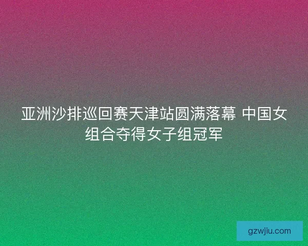 亚洲沙排巡回赛天津站圆满落幕 中国女组合夺得女子组冠军
