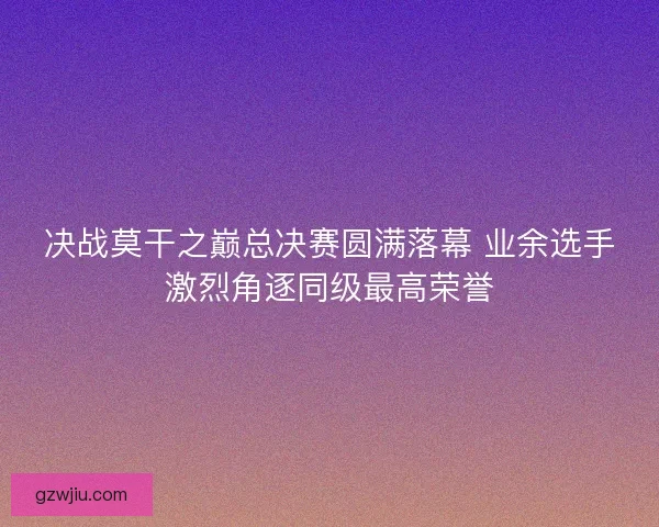 决战莫干之巅总决赛圆满落幕 业余选手激烈角逐同级最高荣誉