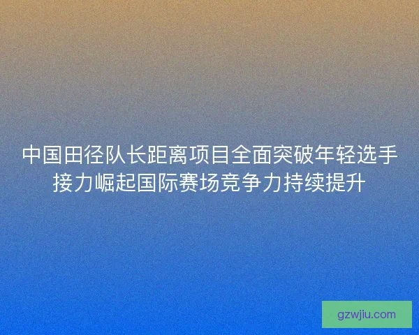 中国田径队长距离项目全面突破年轻选手接力崛起国际赛场竞争力持续提升 中国田径队长距离项目全面突破年轻选手接力崛起国际赛场竞争力持续提升
