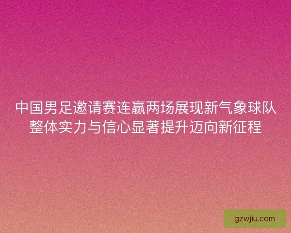 中国男足邀请赛连赢两场展现新气象球队整体实力与信心显著提升迈向新征程 中国男足邀请赛连赢两场展现新气象球队整体实力与信心显著提升迈向新征程