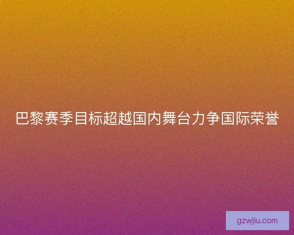 巴黎赛季目标超越国内舞台力争国际荣誉 巴黎赛季目标超越国内舞台力争国际荣誉