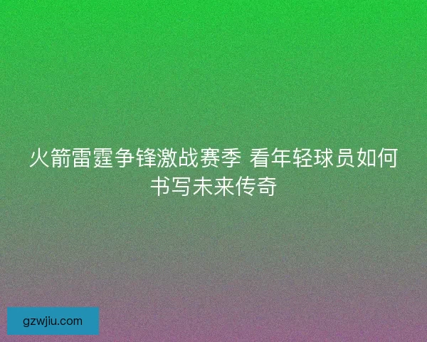 火箭雷霆争锋激战赛季 看年轻球员如何书写未来传奇