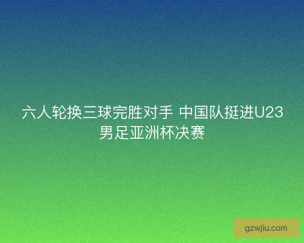 六人轮换三球完胜对手 中国队挺进U23男足亚洲杯决赛