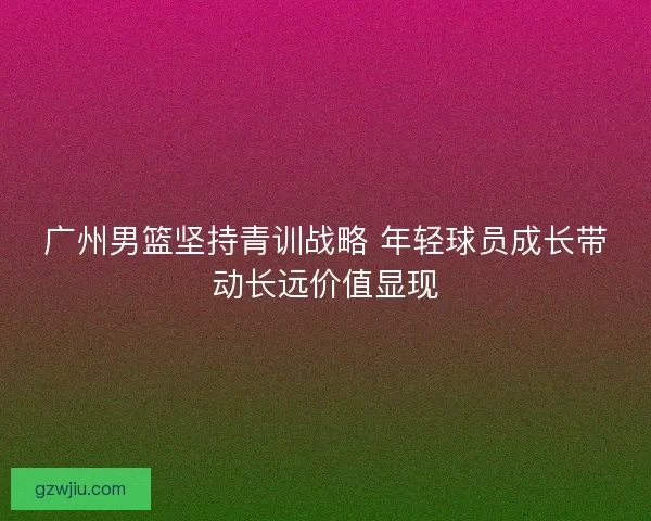 广州男篮坚持青训战略 年轻球员成长带动长远价值显现