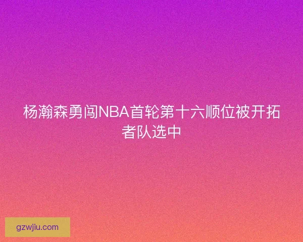 杨瀚森勇闯NBA首轮第十六顺位被开拓者队选中