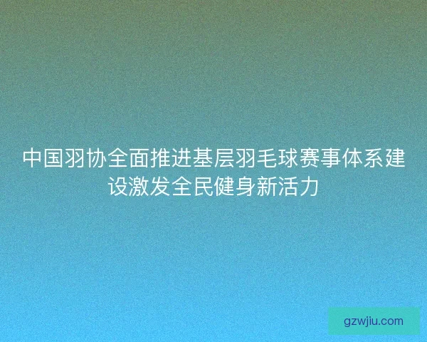 中国羽协全面推进基层羽毛球赛事体系建设激发全民健身新活力