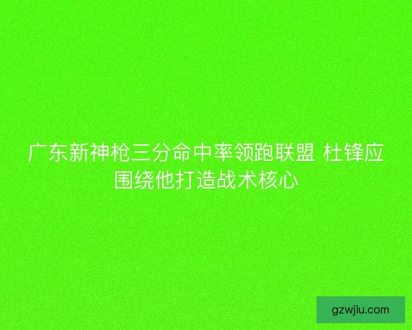 广东新神枪三分命中率领跑联盟 杜锋应围绕他打造战术核心