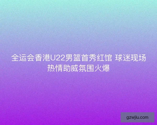 全运会香港U22男篮首秀红馆 球迷现场热情助威氛围火爆 全运会香港U22男篮首秀红馆 球迷现场热情助威氛围火爆